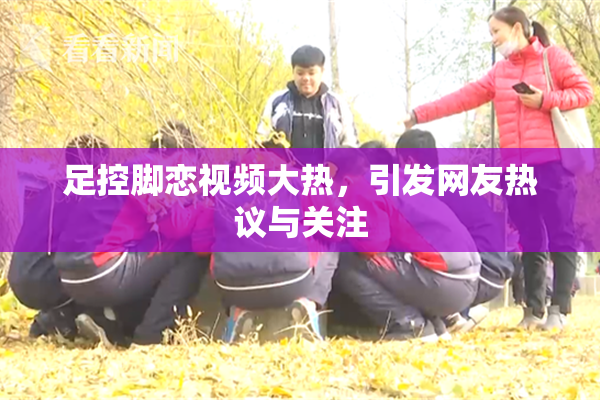 足控脚恋视频大热，引发网友热议与关注