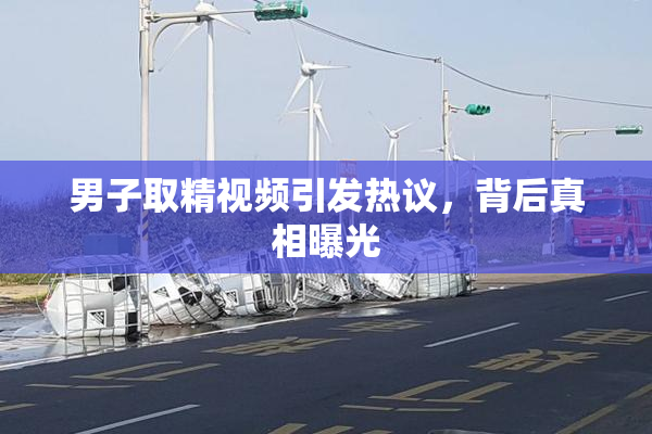 男子取精视频引发热议，背后真相曝光