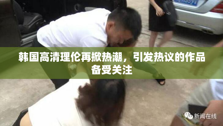 韩国高清理伦再掀热潮，引发热议的作品备受关注