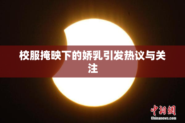 校服掩映下的娇乳引发热议与关注