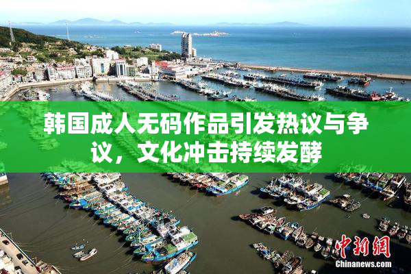 韩国成人无码作品引发热议与争议，文化冲击持续发酵