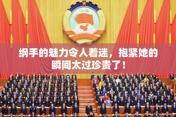纲手的魅力令人着迷，抱紧她的瞬间太过珍贵了！