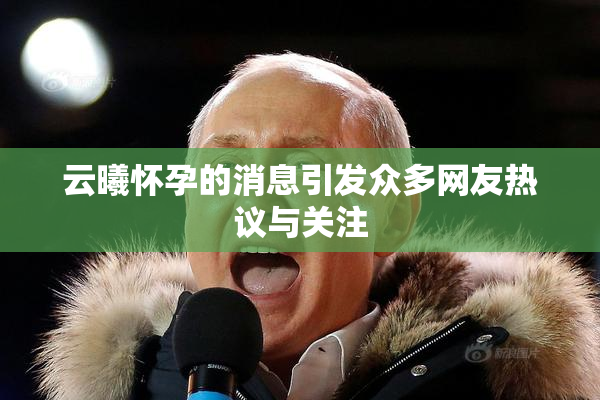 云曦怀孕的消息引发众多网友热议与关注