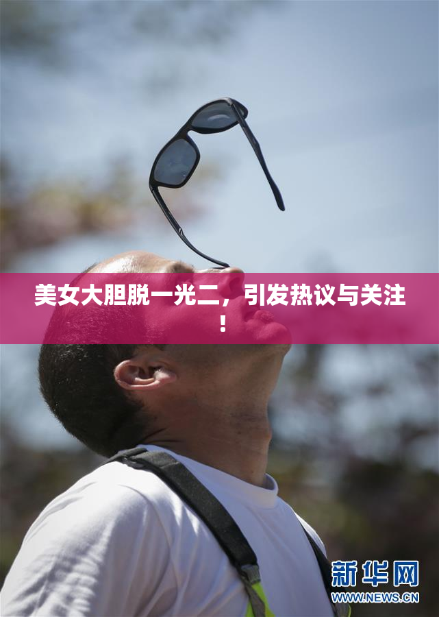 美女大胆脱一光二，引发热议与关注！