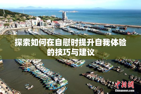 探索如何在自慰时提升自我体验的技巧与建议