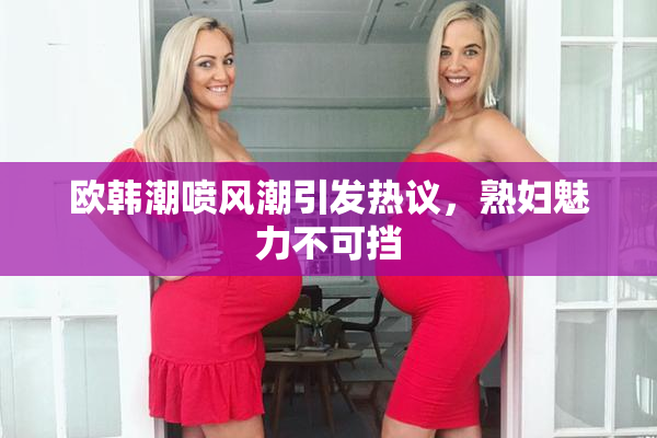 欧韩潮喷风潮引发热议，熟妇魅力不可挡
