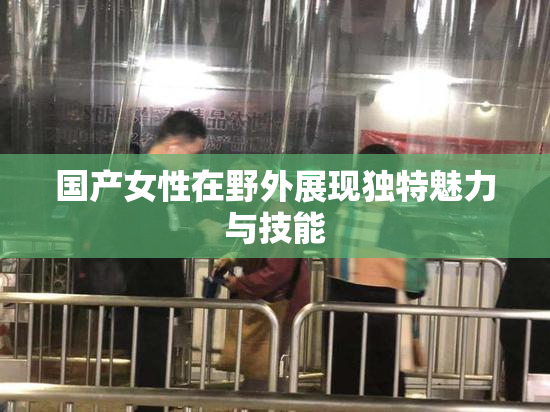 国产女性在野外展现独特魅力与技能