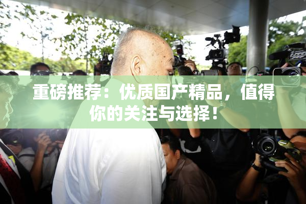 重磅推荐：优质国产精品，值得你的关注与选择！