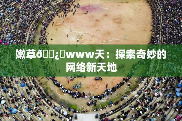 嫩草🌿‌www天：探索奇妙的网络新天地