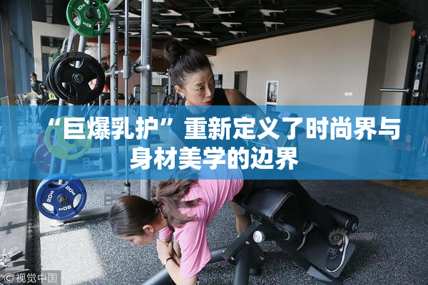 “巨爆乳护”重新定义了时尚界与身材美学的边界