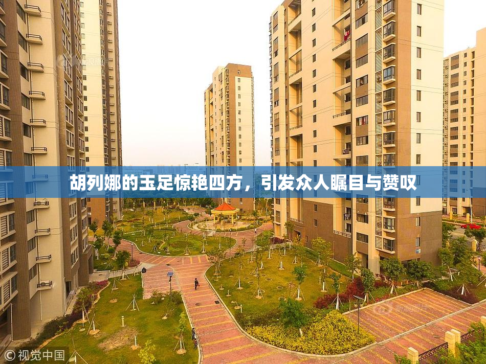 胡列娜的玉足惊艳四方，引发众人瞩目与赞叹