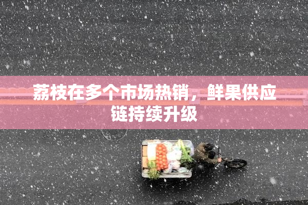 荔枝在多个市场热销，鲜果供应链持续升级