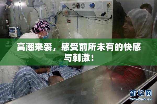 高潮来袭，感受前所未有的快感与刺激！