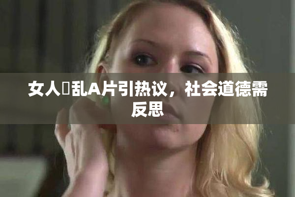 女人婬乱A片引热议，社会道德需反思