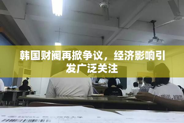 韩国财阀再掀争议，经济影响引发广泛关注