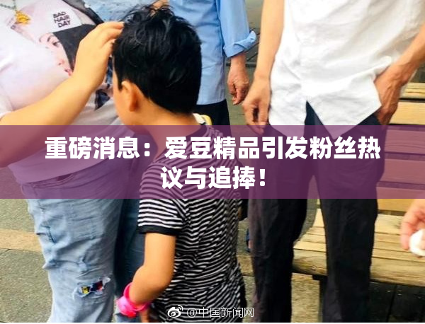 重磅消息：爱豆精品引发粉丝热议与追捧！