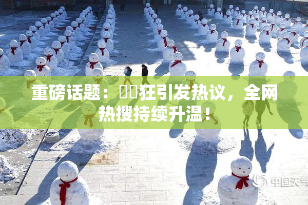 重磅话题：❌‌狂引发热议，全网热搜持续升温！