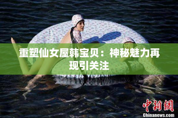 重塑仙女屋韩宝贝：神秘魅力再现引关注
