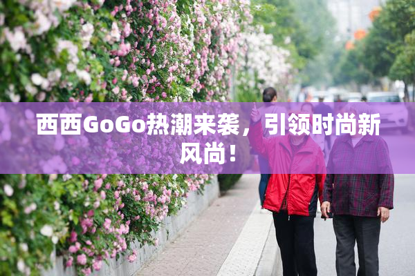 西西GoGo热潮来袭，引领时尚新风尚！