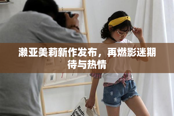 濑亚美莉新作发布，再燃影迷期待与热情