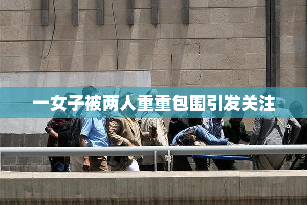 一女子被两人重重包围引发关注