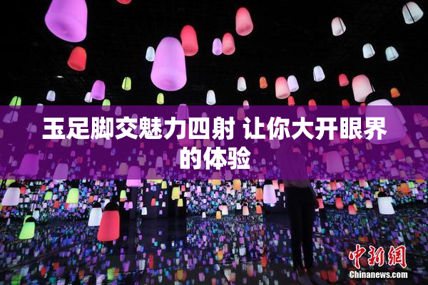 玉足脚交魅力四射 让你大开眼界的体验