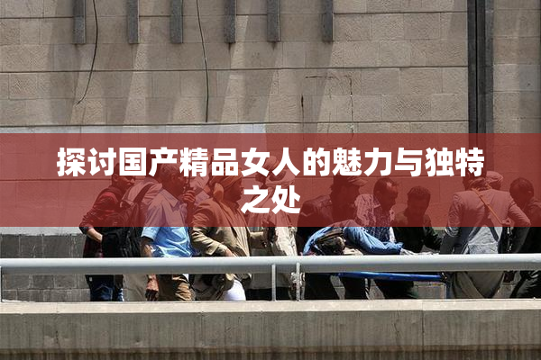 探讨国产精品女人的魅力与独特之处