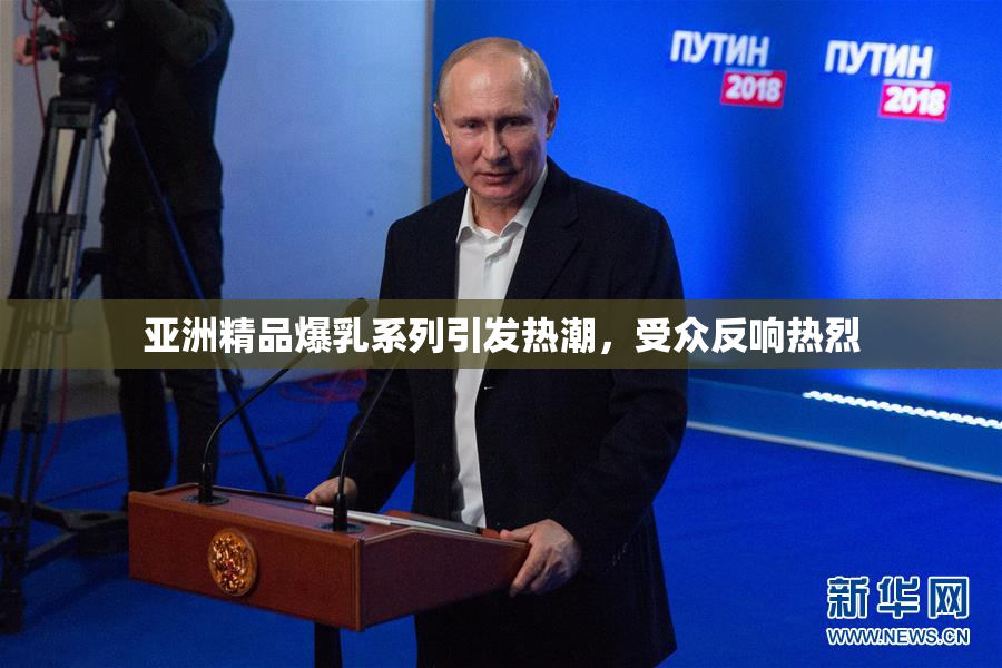 亚洲精品爆乳系列引发热潮，受众反响热烈