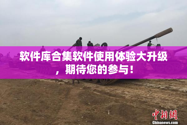 软件库合集软件使用体验大升级，期待您的参与！