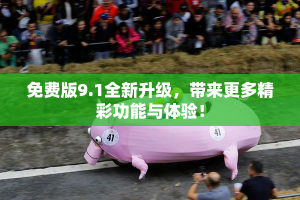 免费版9.1全新升级，带来更多精彩功能与体验！