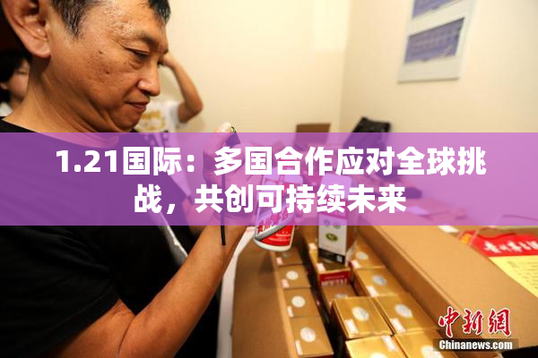 1.21国际：多国合作应对全球挑战，共创可持续未来