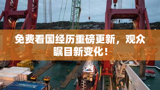 免费看国经历重磅更新，观众瞩目新变化！