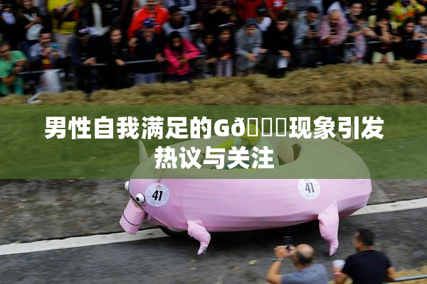男性自我满足的G🈚现象引发热议与关注