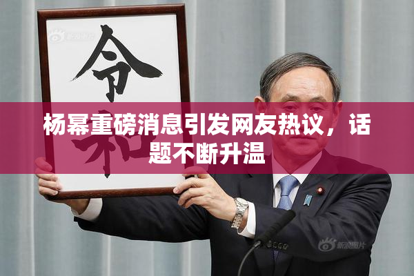杨幂重磅消息引发网友热议，话题不断升温