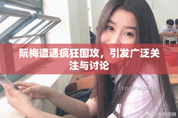 阮梅遭遇疯狂围攻，引发广泛关注与讨论