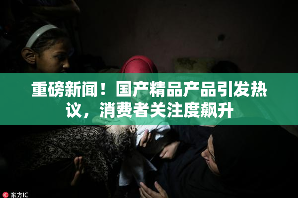 重磅新闻！国产精品产品引发热议，消费者关注度飙升