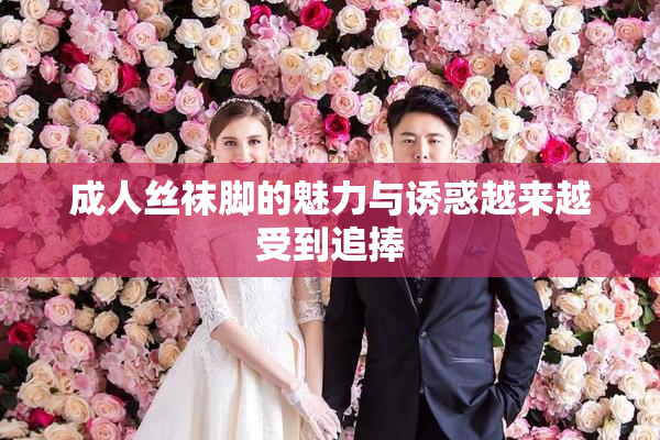 成人丝袜脚的魅力与诱惑越来越受到追捧