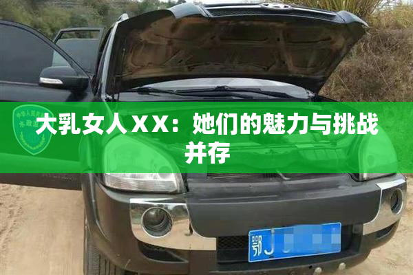 大乳女人ⅩX：她们的魅力与挑战并存