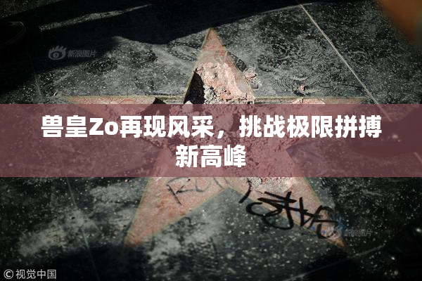 兽皇Zo再现风采，挑战极限拼搏新高峰