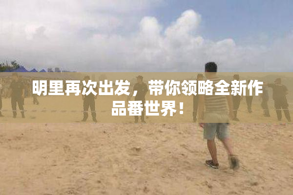 明里再次出发，带你领略全新作品番世界！