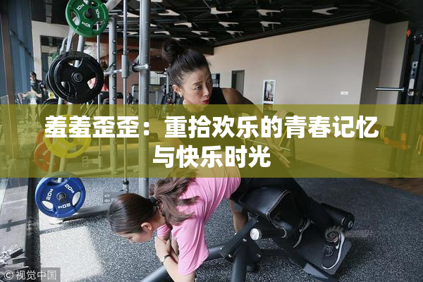 羞羞歪歪：重拾欢乐的青春记忆与快乐时光