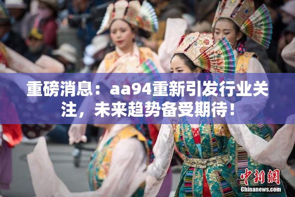 重磅消息：aa94重新引发行业关注，未来趋势备受期待！