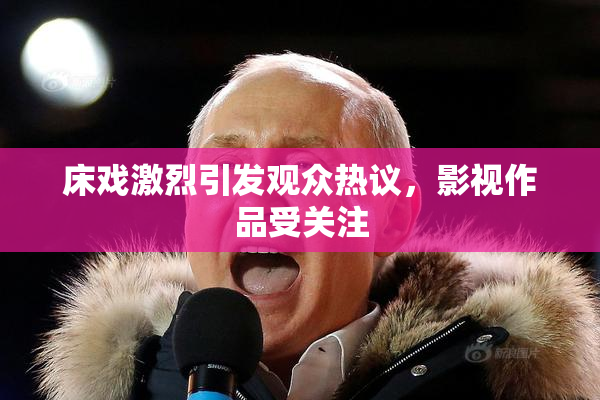 床戏激烈引发观众热议，影视作品受关注