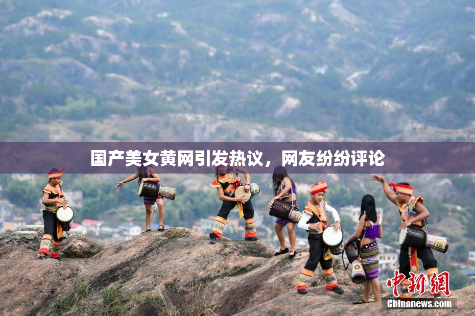 国产美女黄网引发热议，网友纷纷评论