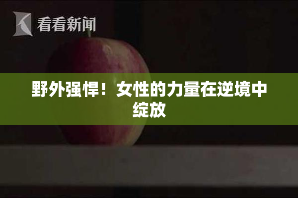 野外强悍！女性的力量在逆境中绽放