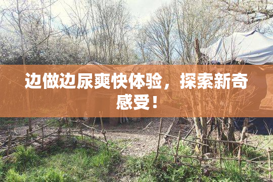 边做边尿爽快体验，探索新奇感受！