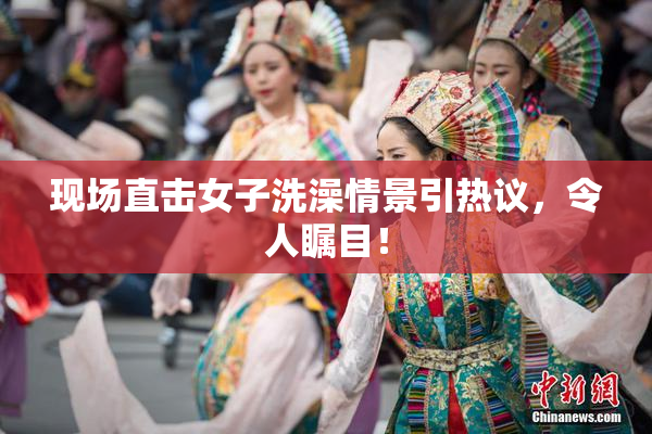 现场直击女子洗澡情景引热议，令人瞩目！