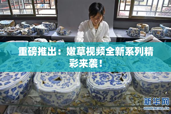 重磅推出：嫩草视频全新系列精彩来袭！
