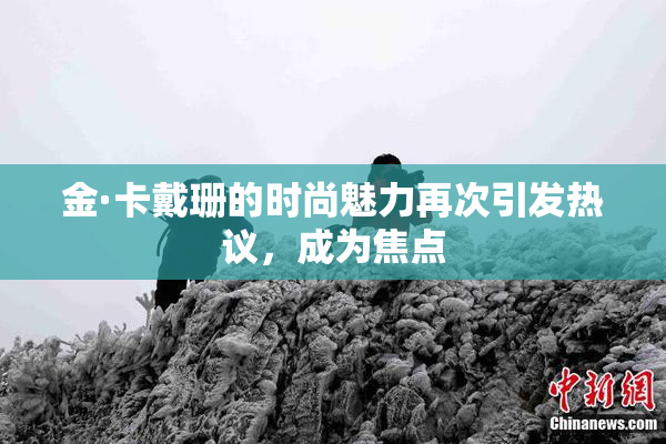 金·卡戴珊的时尚魅力再次引发热议，成为焦点