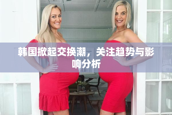 韩国掀起交换潮，关注趋势与影响分析